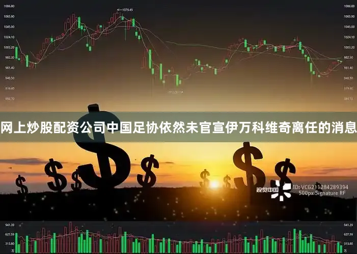 网上炒股配资公司中国足协依然未官宣伊万科维奇离任的消息
