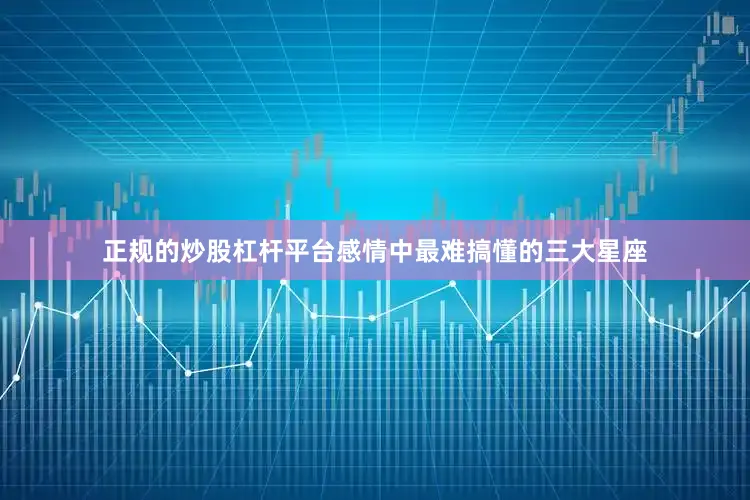 正规的炒股杠杆平台感情中最难搞懂的三大星座