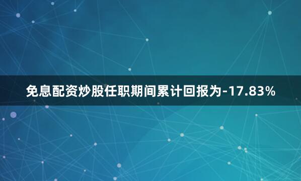免息配资炒股任职期间累计回报为-17.83%
