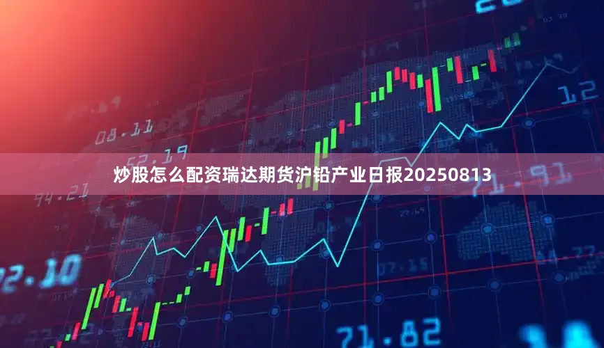 炒股怎么配资瑞达期货沪铅产业日报20250813