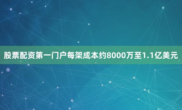 股票配资第一门户每架成本约8000万至1.1亿美元
